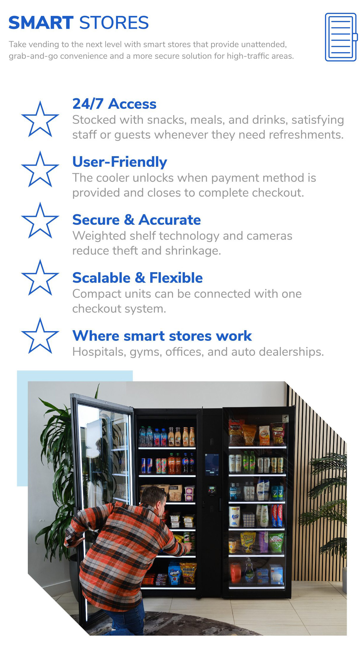 Smart Stores Take vending to the next level with smart stores that provide unattended, grab-and-go convenience and a more secure solution for high-traffic areas. 24/7 Access: Stocked with snacks, meals, and drinks, satisfying staff or guests whenever they need refreshments. User-Friendly: The cooler unlocks when payment method is provided and closes to complete checkout. Secure & Accurate: Weighted shelf technology and cameras reduce theft and shrinkage. Scalable & Flexible: Compact units can be connected with one checkout system. Where smart stores work: Hospitals, gyms, offices, and auto dealerships