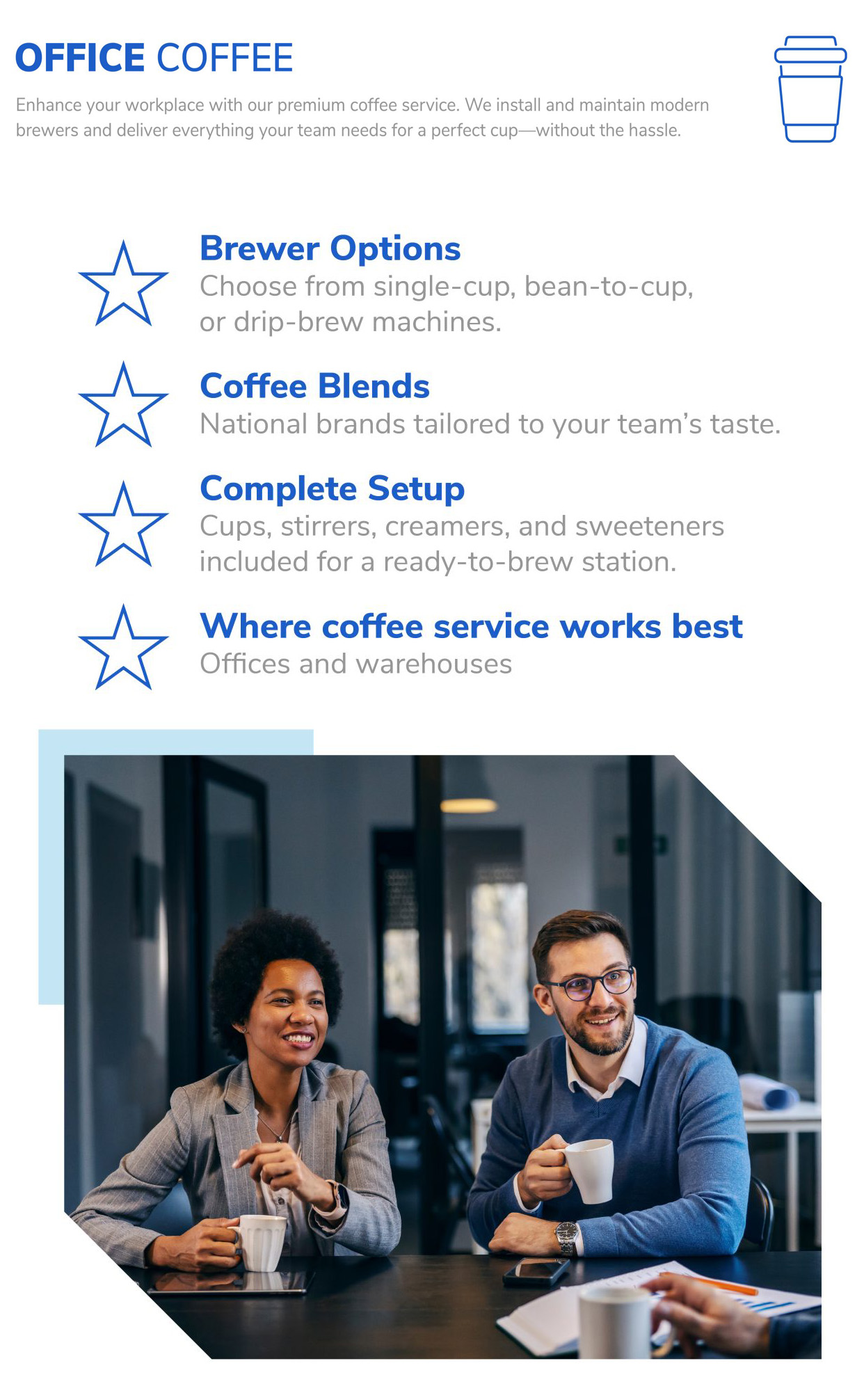 Office Coffee Enhance your workplace with our premium coffee service. We install and maintain modern brewers and deliver everything your team needs for a perfect cup—without the hassle. Brewer Options: Choose from single-cup, bean-to-cup, or drip-brew machines. Coffee Blends: National brands tailored to your team’s taste. Complete Setup: Cups, stirrers, creamers, and sweeteners included for a ready-to-brew station. Where coffee service works best: Offices and warehouses